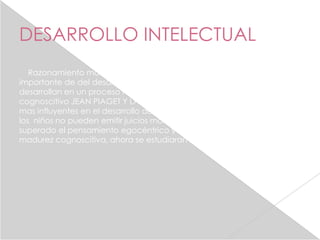 DESARROLLO INTELECTUAL
   Razonamiento moral: dos teorías hoy en dio , una explicación
importante de del desarrollo moral es que los valores morales se
desarrollan en un proceso racional que coincide con el crecimiento
cognoscitivo JEAN PIAGET Y LAWRENCE kohlberg , dos de los teorices
mas influyentes en el desarrollo del razonamiento moral, sostuvieron que
los niños no pueden emitir juicios morales sólidos hasta no haber
superado el pensamiento egocéntrico y lograr un cierto nivel de
madurez cognoscitiva, ahora se estudiaran estas teorías.
 