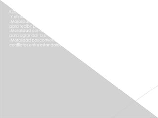 KOLBERG
 Y el razonamiento moral decubrio 3 niveles de razonamiento moral
Moralidad reconvencional(entre los 4 a los 10 años) obedecen reglas

para recibir premios y castigo
Moralidad convencional ( entre los 10 a los 13 años )obedecen reglas

para agrandar a otros o par
Moralidad pos convencional (13 años y mas)ahora reconocen

conflictos entre estandares
 