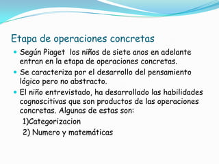 Etapa de operaciones concretas
 Según Piaget los niños de siete anos en adelante
entran en la etapa de operaciones concretas.
 Se caracteriza por el desarrollo del pensamiento
lógico pero no abstracto.
 El niño entrevistado, ha desarrollado las habilidades
cognoscitivas que son productos de las operaciones
concretas. Algunas de estas son:
1)Categorizacion
2) Numero y matemáticas
 