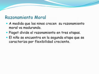 Razonamiento Moral
 A medida que los ninos crecen su razonamiento
moral va madurando.
 Piaget divide el razonamiento en tres etapas.
 El niño se encuentra en la segunda etapa que se
caracteriza por flexibilidad creciente.
 