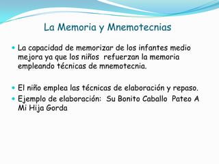 La Memoria y Mnemotecnias
 La capacidad de memorizar de los infantes medio
mejora ya que los niños refuerzan la memoria
empleando técnicas de mnemotecnia.
 El niño emplea las técnicas de elaboración y repaso.
 Ejemplo de elaboración: Su Bonito Caballo Pateo A
Mi Hija Gorda
 