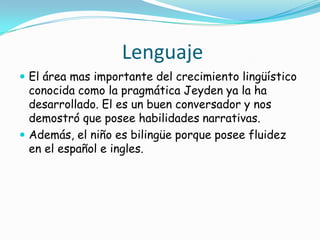 Lenguaje
 El área mas importante del crecimiento lingüístico
conocida como la pragmática Jeyden ya la ha
desarrollado. El es un buen conversador y nos
demostró que posee habilidades narrativas.
 Además, el niño es bilingüe porque posee fluidez
en el español e ingles.
 