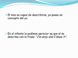  El nino es capaz de describirse, ya posee un
concepto del yo.
 En el infante lo pudimos apreciar ya que el se
describe con la frase: “I’m sexy and I know it”.
 