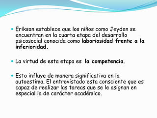  Erikson establece que los niños como Jeyden se
encuentran en la cuarta etapa del desarrollo
psicosocial conocida como laboriosidad frente a la
inferioridad.
 La virtud de esta etapa es la competencia.
 Esto influye de manera significativa en la
autoestima. El entrevistado esta consciente que es
capaz de realizar las tareas que se le asignan en
especial la de carácter académico.
 