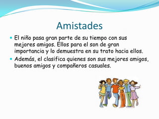 Amistades
 El niño pasa gran parte de su tiempo con sus
mejores amigos. Ellos para el son de gran
importancia y lo demuestra en su trato hacia ellos.
 Además, el clasifica quienes son sus mejores amigos,
buenos amigos y compañeros casuales.
 