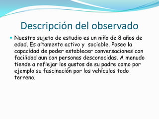 Descripción del observado
 Nuestro sujeto de estudio es un niño de 8 años de
edad. Es altamente activo y sociable. Posee la
capacidad de poder establecer conversaciones con
facilidad aun con personas desconocidas. A menudo
tiende a reflejar los gustos de su padre como por
ejemplo su fascinación por los vehículos todo
terreno.
 