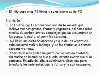  El niño pesa unas 72 libras y su estatura es de 4’2
Nutrición:
 Los nutriólogos recomiendan una dieta variada que
incluya muchos granos, frutas y vegetales, así como altos
niveles de carbohidratos complejos que se encuentran en
las papas, la pasta, el pan y los cereales.
 No lleva una dieta balanceada ya que de los vegetales
solo consume maíz y lechuga, y de las frutas solo fresas,
cerezas y chinas.
 Como todo niño posee un gusto por la comida chatarra.
Su madre en la medida que puede intenta evitar que el la
consuma. En adición, ella le administra vitaminas para
brindarle los nutrientes que le faltan y le son necesario.
 