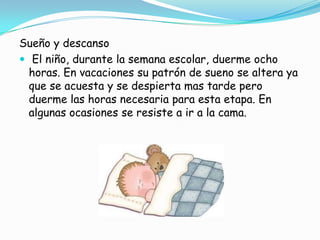 Sueño y descanso
 El niño, durante la semana escolar, duerme ocho
horas. En vacaciones su patrón de sueno se altera ya
que se acuesta y se despierta mas tarde pero
duerme las horas necesaria para esta etapa. En
algunas ocasiones se resiste a ir a la cama.
 