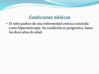 Condiciones médicas
 El niño padece de una enfermedad crónica conocida
como hipermetropía. Su condición es progresiva, hasta
los doce años de edad.
 