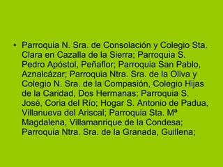 Parroquia N. Sra. de Consolación y Colegio Sta. Clara en Cazalla de la Sierra; Parroquia S. Pedro Apóstol, Peñaflor; Parroquia San Pablo, Aznalcázar; Parroquia Ntra. Sra. de la Oliva y Colegio N. Sra. de la Compasión, Colegio Hijas de la Caridad, Dos Hermanas; Parroquia S. José, Coria del Río; Hogar S. Antonio de Padua, Villanueva del Ariscal; Parroquia Sta. Mª Magdalena, Villamanrique de la Condesa; Parroquia Ntra. Sra. de la Granada, Guillena;  