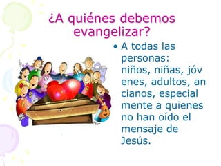¿A quiénes debemos evangelizar?A todas las personas: niños, niñas, jóvenes, adultos, ancianos, especialmente a quienes no han oído el mensaje de Jesús.