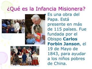 ¿Qué es la Infancia Misionera?Es una obra del Papa. Está presente en más de 115 países. Fue fundada por el Obispo Carlos Forbin Janson, el 19 de Mayo de 1843, para ayudar a los niños pobres de China.