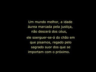 ele soerguer-se-á do chão em que pisamos, regado pelo sagrado suor dos que se importam com o próximo.  Um mundo melhor, a idade áurea marcada pela justiça, não descerá dos céus,  