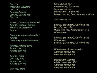 AMENO Grupo Era Dori me   Interi mo, Adapare Dori me Ameno, Ameno Lantire, Lantire mo Dori me Ameno, Omenare, imperavi Ameno, Dimere, dimere Mantiro, Mantire mo Ameno Omenare, imperavi emulari Ameno Omenare, imperavi emulari Ameno, Ameno dore Ameno dori me Ameno dori me Ameno, Dom Dori me, Reo Ameno dori me Ameno dori me Dori me, Dom Sinta minha dor  Absorve-me, Toma-me  Sinta minha dor  Liberta-me, Liberta-me  Descubra-me  , D escubra meus sinais  Sinta minha dor  Suaviza (esta dor),  Conforta-me  Perceba, perceba  Mutilaram-me ,  Machucaram-me Liberta-me   Suaviza (esta dor),  Conforta-me   Liberta-me   Suaviza (esta dor),  Conforta-me   Liberta-me, Ameniza a dor  Ameniza minha dor  Ameniza minha dor  Liberta-me, Senhor   Alivia minha dor, Rei   Ameniza minha dor  Ameniza minha dor  Tira-me esta dor, Senhor 
