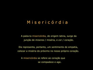 M i s e r i c ó r d i a A palavra  misericórdia , de origem latina, surge da junção de  misereo  / miséria, e  cor  / coração. Ela representa, portanto, um sentimento de empatia, colocar a miséria do próximo no nosso próprio coração. A  misericórdia  se refere ao coração que  se compadece e age.   