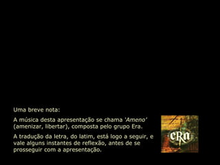 Uma breve nota:  A música desta apresentação se chama  ‘Ameno’  (amenizar, libertar), composta pelo grupo Era.  A tradução da letra, do latim, está logo a seguir, e vale alguns instantes de reflexão, antes de se prosseguir com a apresentação. 