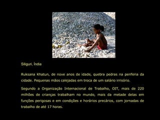Siliguri, Índia Ruksana Khatun, de nove anos de idade, quebra pedras na periferia da cidade. Pequenas mãos calejadas em troca de um salário irrisório.  Segundo a Organização Internacional de Trabalho, OIT, mais de 220 milhões de crianças trabalham no mundo, mais da metade delas em funções perigosas e em condições e horários precários, com jornadas de trabalho de até 17 horas.  