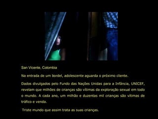 San Vicente, Colombia Na entrada de um bordel, adolescente aguarda o próximo cliente. Dados divulgados pelo Fundo das Nações Unidas para a Infância, UNICEF, revelam que milhões de crianças são vítimas da exploração sexual em todo o mundo. A cada ano, um milhão e duzentas mil crianças são vítimas de tráfico e venda.   Triste mundo que assim trata as suas crianças. 