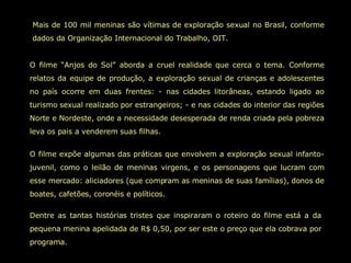 Mais de 100 mil meninas são vítimas de exploração sexual no Brasil, conforme dados da Organização Internacional do Trabalho, OIT.  O filme “Anjos do Sol” aborda a cruel realidade que cerca o tema. Conforme relatos da equipe de produção, a exploração sexual de crianças e adolescentes no país ocorre em duas frentes: - nas cidades litorâneas, estando ligado ao turismo sexual realizado por estrangeiros; - e nas cidades do interior das regiões Norte e Nordeste, onde a necessidade desesperada de renda criada pela pobreza leva os pais a venderem suas filhas.  O filme expõe algumas das práticas que envolvem a exploração sexual infanto-juvenil, como o leilão de meninas virgens, e os personagens que lucram com esse mercado: aliciadores (que compram as meninas de suas famílias), donos de boates, cafetões, coronéis e políticos.  Dentre as tantas histórias tristes que inspiraram o roteiro do filme está a da pequena menina apelidada de R$ 0,50, por ser este o preço que ela cobrava por programa.  