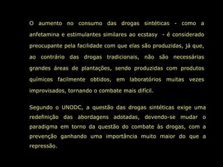 O aumento no consumo das drogas sintéticas - como a anfetamina e estimulantes similares ao ecstasy  - é considerado preocupante pela facilidade com que elas são produzidas, já que, ao contrário das drogas tradicionais, não são necessárias grandes áreas de plantações, sendo produzidas com produtos químicos facilmente obtidos, em laboratórios muitas vezes improvisados, tornando o combate mais difícil. Segundo o UNODC, a questão das drogas sintéticas exige uma redefinição das abordagens adotadas, devendo-se mudar o paradigma em torno da questão do combate às drogas, com a prevenção ganhando uma importância muito maior do que a repressão.  