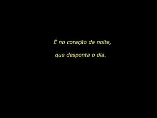 É no coração da noite, que desponta o dia.  