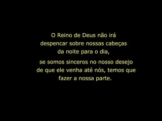 O Reino de Deus não irá despencar sobre nossas cabeças da noite para o dia, se somos sinceros no nosso desejo de que ele venha até nós, temos que fazer a nossa parte.   