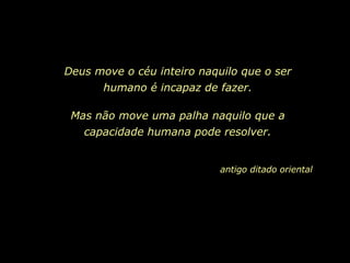 Deus move o céu inteiro naquilo que o ser humano é incapaz de fazer. Mas não move uma palha naquilo que a capacidade humana pode resolver. antigo ditado oriental   