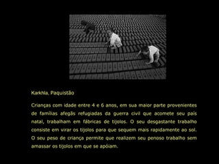Karkhla,  Paquistão  Crianças com idade entre 4 e 6 anos, em sua maior parte provenientes de famílias afegãs refugiadas da guerra civil que acomete seu país natal, trabalham em fábricas de tijolos. O seu desgastante trabalho consiste em virar os tijolos para que sequem mais rapidamente ao sol. O seu peso de criança permite que realizem seu penoso trabalho sem amassar os tijolos em que se apóiam.  