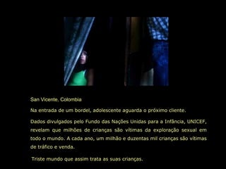 San Vicente, Colombia
Na entrada de um bordel, adolescente aguarda o próximo cliente.
Dados divulgados pelo Fundo das Nações Unidas para a Infância, UNICEF,
revelam que milhões de crianças são vítimas da exploração sexual em
todo o mundo. A cada ano, um milhão e duzentas mil crianças são vítimas
de tráfico e venda.
Triste mundo que assim trata as suas crianças.
 