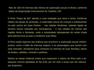Mais de 100 mil meninas são vítimas de exploração sexual no Brasil, conforme
dados da Organização Internacional do Trabalho, OIT.
O filme “Anjos do Sol” aborda a cruel realidade que cerca o tema. Conforme
relatos da equipe de produção, a exploração sexual de crianças e adolescentes
no país ocorre em duas frentes: - nas cidades litorâneas, estando ligado ao
turismo sexual realizado por estrangeiros; - e nas cidades do interior das
regiões Norte e Nordeste, onde a necessidade desesperada de renda criada
pela pobreza leva os pais a venderem suas filhas.
O filme expõe algumas das práticas que envolvem a exploração sexual infanto-
juvenil, como o leilão de meninas virgens, e os personagens que lucram com
esse mercado: aliciadores (que compram as meninas de suas famílias), donos
de boates, cafetões, coronéis e políticos.
Dentre as tantas histórias tristes que inspiraram o roteiro do filme está a da
pequena menina apelidada de R$ 0,50, por ser este o preço que ela cobrava
por programa.
 