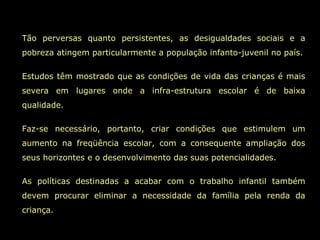 Tão perversas quanto persistentes, as desigualdades sociais e a
pobreza atingem particularmente a população infanto-juvenil no país.
Estudos têm mostrado que as condições de vida das crianças é mais
severa em lugares onde a infra-estrutura escolar é de baixa
qualidade.
Faz-se necessário, portanto, criar condições que estimulem um
aumento na freqüência escolar, com a consequente ampliação dos
seus horizontes e o desenvolvimento das suas potencialidades.
As políticas destinadas a acabar com o trabalho infantil também
devem procurar eliminar a necessidade da família pela renda da
criança.
 