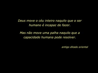 Deus move o céu inteiro naquilo que o ser
humano é incapaz de fazer.
Mas não move uma palha naquilo que a
capacidade humana pode resolver.
antigo ditado oriental
 