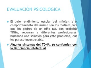 EVALUACIÓN PSICOLOGICA
 El bajo rendimiento escolar del niño(a), y el
comportamiento del mismo son los motivos para
que los padres de un niño (a), con probable
TDHA, recurran a diferentes profesionales,
buscando una solución para este problema, que
les parece incontrolable.
 Algunos síntomas del TDHA, se confunden con
la Deficiencia intelectual
 