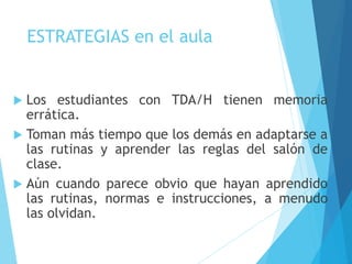 ESTRATEGIAS en el aula
 Los estudiantes con TDA/H tienen memoria
errática.
 Toman más tiempo que los demás en adaptarse a
las rutinas y aprender las reglas del salón de
clase.
 Aún cuando parece obvio que hayan aprendido
las rutinas, normas e instrucciones, a menudo
las olvidan.
 