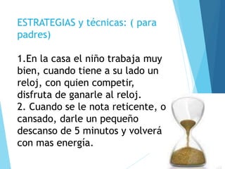 ESTRATEGIAS y técnicas: ( para
padres)
1.En la casa el niño trabaja muy
bien, cuando tiene a su lado un
reloj, con quien competir,
disfruta de ganarle al reloj.
2. Cuando se le nota reticente, o
cansado, darle un pequeño
descanso de 5 minutos y volverá
con mas energía.
 