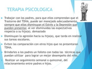 TERAPIA PSICOLOGICA
 Trabajar con los padres, para que ellos comprendan que el
Trastorno del TDHA, puede ser manejado adecuadamente,
siempre que ellos disminuyan el Estrés y la Depresión que
pueden presentar, al ver disminuidas las expectativas
respecto a su hijo(a). demasiado
 Disminuyan la agresión hacia su hijo(a), que tarda en realizar
sus tareas escolares.
 Eviten las comparación con otros hijos que no presentaran
TDHA.
 Brindarles a los padres un folleto con todas las técnicas que
puedan utilizar para lograr un mejor desempeño del niño.
 Realizar un seguimiento semanal o quincenal, del
relacionamiento entre padres e hijos.
 