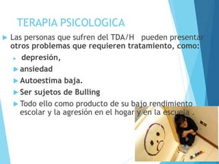 TERAPIA PSICOLOGICA
 Las personas que sufren del TDA/H pueden presentar
otros problemas que requieren tratamiento, como:
 depresión,
 ansiedad
 Autoestima baja.
 Ser sujetos de Bulling
 Todo ello como producto de su bajo rendimiento
escolar y la agresión en el hogar y en la escuela .
 