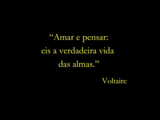 “ Amar e pensar: eis a verdadeira vida  das almas.” Voltaire 