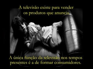 A televisão existe para vender  os produtos que anuncia. A única função da televisão nos tempos presentes é a de formar consumidores. 
