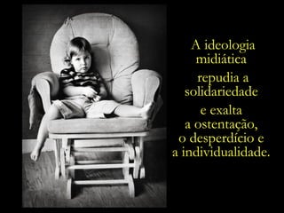 A ideologia midiática  repudia a solidariedade  e exalta  a ostentação,  o desperdício e  a individualidade.  