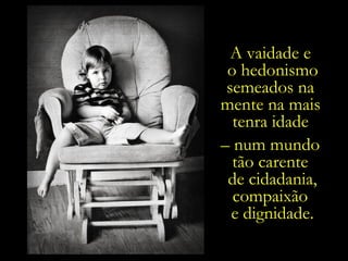 A vaidade e  o hedonismo semeados na  mente na mais  tenra idade  –  num mundo  tão carente  de cidadania, compaixão  e dignidade. 