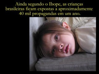 Ainda segundo o Ibope, as crianças  brasileiras ficam expostas a aproximadamente  40 mil propagandas em um ano. 