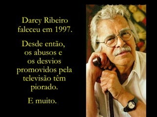 Darcy Ribeiro faleceu em 1997. Desde então,  os abusos e  os desvios promovidos pela televisão têm piorado. E muito.  