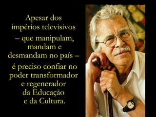 Apesar dos  impérios televisivos  –  que manipulam, mandam e desmandam no país –  é preciso confiar no poder transformador  e regenerador  da Educação  e da Cultura. 