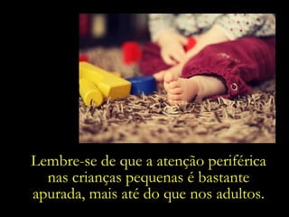 Lembre-se de que a atenção periférica nas crianças pequenas é bastante apurada, mais até do que nos adultos. 
