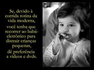 E mesmo assim,  não mais do que por  45 minutos diários, Se, devido à  corrida rotina da  vida moderna,   você tenha que  recorrer ao babá-eletrônico para  distrair crianças  pequenas, dê preferência  a vídeos e dvds. e sempre com  a presença de  um adulto,  a orientá-la  diante do caráter persuasivo dos comerciais. 