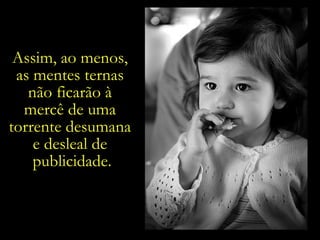 Assim, ao menos,  as mentes ternas  não ficarão à  mercê de uma  torrente desumana  e desleal de  publicidade. 