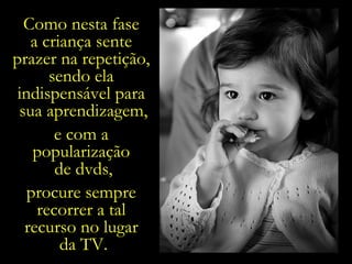 Como nesta fase  a criança sente  prazer na repetição,  sendo ela  indispensável para  sua aprendizagem, e com a  popularização  de dvds, procure sempre  recorrer a tal  recurso no lugar  da TV. 