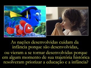 As nações desenvolvidas cuidam da  infância porque são desenvolvidas, ou vieram a se tornar desenvolvidas porque em algum momento de sua trajetória histórica resolveram priorizar a educação e a infância? 