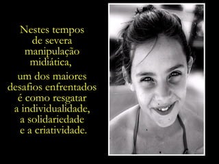 Nestes tempos  de severa  manipulação  midiática,  um dos maiores  desafios enfrentados  é como resgatar  a individualidade,  a solidariedade  e a criatividade. 